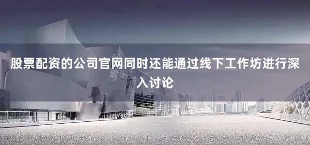 股票配资的公司官网同时还能通过线下工作坊进行深入讨论