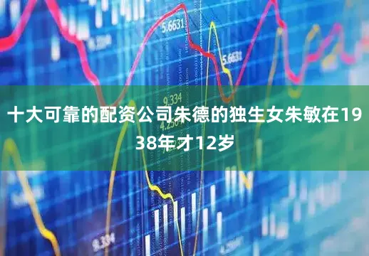 十大可靠的配资公司朱德的独生女朱敏在1938年才12岁