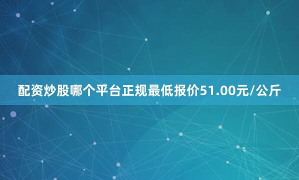 配资炒股哪个平台正规最低报价51.00元/公斤