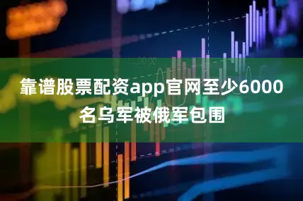 靠谱股票配资app官网至少6000名乌军被俄军包围