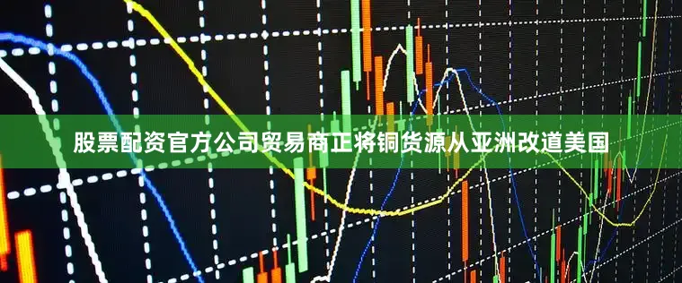 股票配资官方公司贸易商正将铜货源从亚洲改道美国
