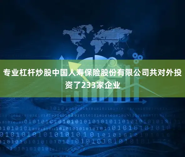 专业杠杆炒股中国人寿保险股份有限公司共对外投资了233家企业
