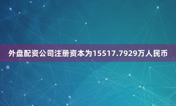 外盘配资公司注册资本为15517.7929万人民币