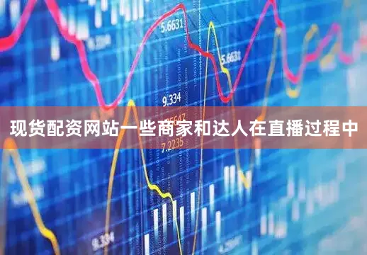 现货配资网站一些商家和达人在直播过程中