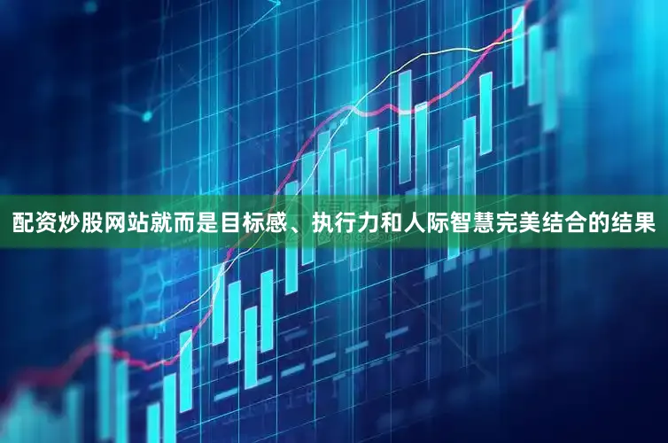 配资炒股网站就而是目标感、执行力和人际智慧完美结合的结果
