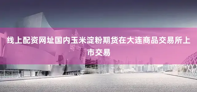 线上配资网址国内玉米淀粉期货在大连商品交易所上市交易