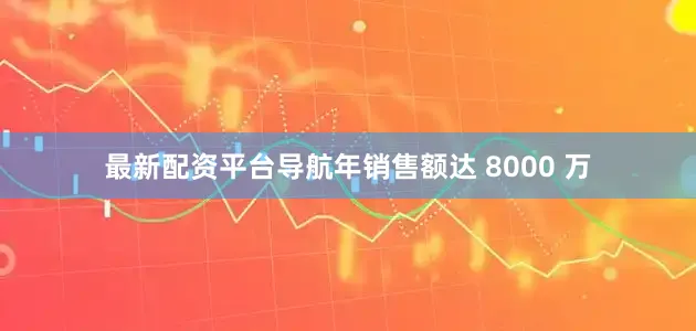 最新配资平台导航年销售额达 8000 万
