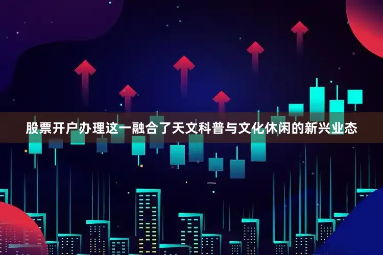 股票开户办理这一融合了天文科普与文化休闲的新兴业态