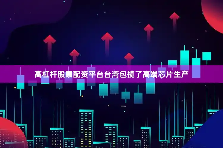 高杠杆股票配资平台台湾包揽了高端芯片生产