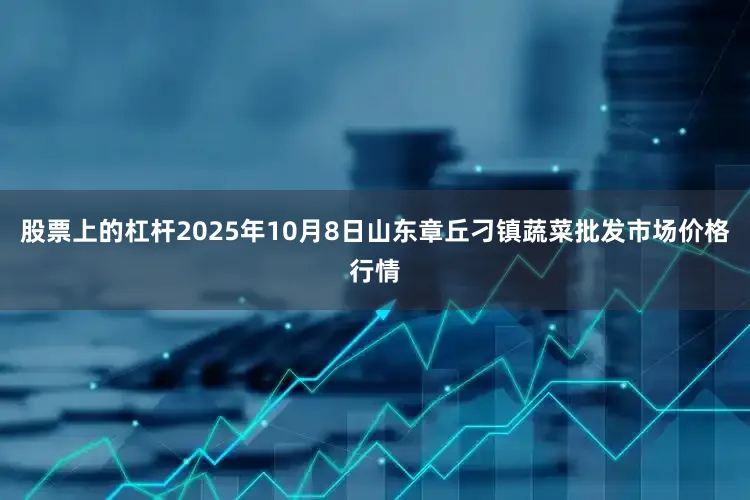 股票上的杠杆2025年10月8日山东章丘刁镇蔬菜批发市场价格行情